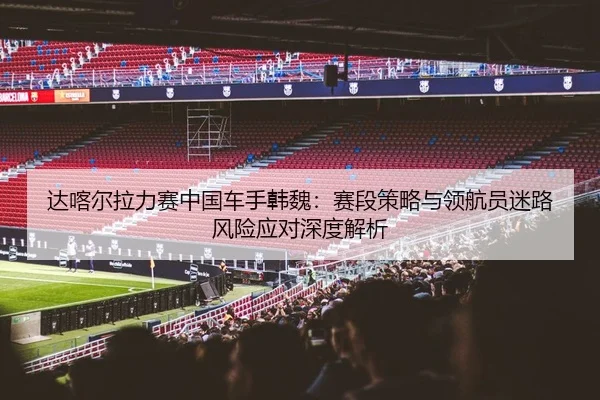 达喀尔拉力赛中国车手韩魏：赛段策略与领航员迷路风险应对深度解析